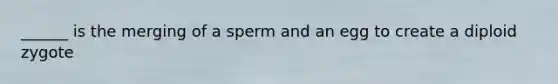 ______ is the merging of a sperm and an egg to create a diploid zygote