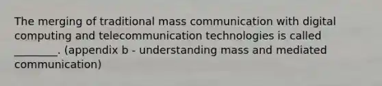 The merging of traditional mass communication with digital computing and telecommunication technologies is called ________. (appendix b - understanding mass and mediated communication)