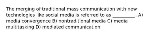 The merging of traditional mass communication with new technologies like social media is referred to as __________. A) media convergence B) nontraditional media C) media multitasking D) mediated communication