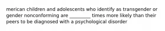 merican children and adolescents who identify as transgender or gender nonconforming are _________ times more likely than their peers to be diagnosed with a psychological disorder