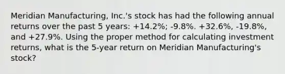 Meridian Manufacturing, Inc.'s stock has had the following annual returns over the past 5 years: +14.2%; -9.8%. +32.6%, -19.8%, and +27.9%. Using the proper method for calculating investment returns, what is the 5-year return on Meridian Manufacturing's stock?