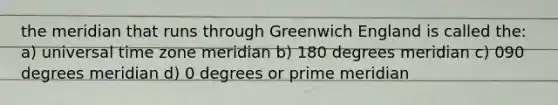 the meridian that runs through Greenwich England is called the: a) universal time zone meridian b) 180 degrees meridian c) 090 degrees meridian d) 0 degrees or prime meridian