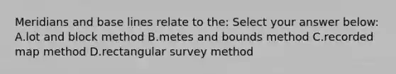 Meridians and base lines relate to the: Select your answer below: A.lot and block method B.metes and bounds method C.recorded map method D.rectangular survey method