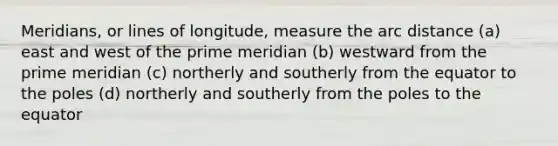 Meridians, or lines of longitude, measure the arc distance (a) east and west of the prime meridian (b) westward from the prime meridian (c) northerly and southerly from the equator to the poles (d) northerly and southerly from the poles to the equator