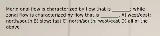 Meridional flow is characterized by flow that is ________; while zonal flow is characterized by flow that is ________. A) west/east; north/south B) slow; fast C) north/south; west/east D) all of the above