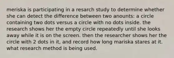 meriska is participating in a resarch study to determine whether she can detect the difference between two anounts: a circle containing two dots versus a circle with no dots inside. the research shows her the empty circle repeatedly until she looks away while it is on the screen. then the researcher shows her the circle with 2 dots in it, and record how long mariska stares at it. what research method is being used.