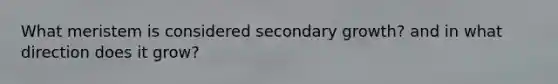 What meristem is considered secondary growth? and in what direction does it grow?