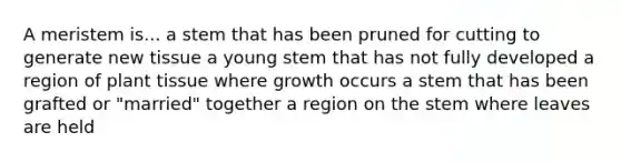 A meristem is... a stem that has been pruned for cutting to generate new tissue a young stem that has not fully developed a region of plant tissue where growth occurs a stem that has been grafted or "married" together a region on the stem where leaves are held