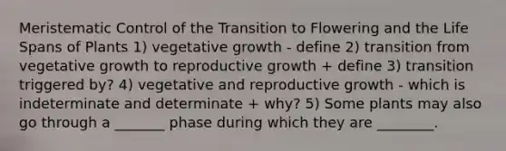 Meristematic Control of the Transition to Flowering and the Life Spans of Plants 1) vegetative growth - define 2) transition from vegetative growth to reproductive growth + define 3) transition triggered by? 4) vegetative and reproductive growth - which is indeterminate and determinate + why? 5) Some plants may also go through a _______ phase during which they are ________.