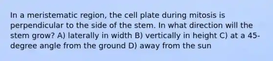 In a meristematic region, the cell plate during mitosis is perpendicular to the side of the stem. In what direction will the stem grow? A) laterally in width B) vertically in height C) at a 45-degree angle from the ground D) away from the sun