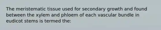 The meristematic tissue used for secondary growth and found between the xylem and phloem of each vascular bundle in eudicot stems is termed the: