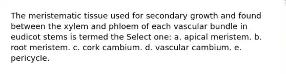 The meristematic tissue used for secondary growth and found between the xylem and phloem of each vascular bundle in eudicot stems is termed the Select one: a. apical meristem. b. root meristem. c. cork cambium. d. vascular cambium. e. pericycle.