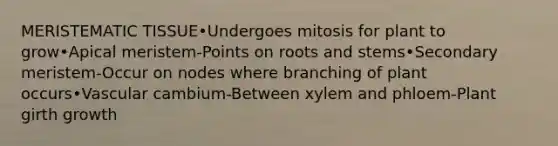 MERISTEMATIC TISSUE•Undergoes mitosis for plant to grow•Apical meristem-Points on roots and stems•Secondary meristem-Occur on nodes where branching of plant occurs•Vascular cambium-Between xylem and phloem-Plant girth growth