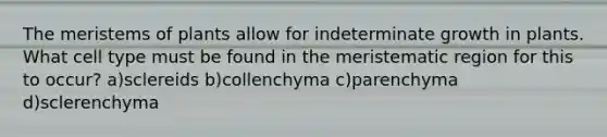 The meristems of plants allow for indeterminate growth in plants. What cell type must be found in the meristematic region for this to occur? a)sclereids b)collenchyma c)parenchyma d)sclerenchyma