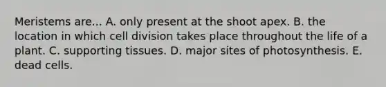 Meristems are... A. only present at the shoot apex. B. the location in which <a href='https://www.questionai.com/knowledge/kjHVAH8Me4-cell-division' class='anchor-knowledge'>cell division</a> takes place throughout the life of a plant. C. supporting tissues. D. major sites of photosynthesis. E. dead cells.