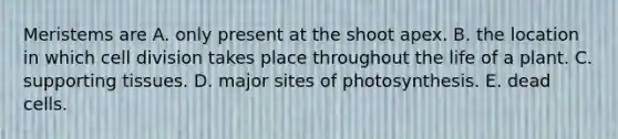 Meristems are A. only present at the shoot apex. B. the location in which cell division takes place throughout the life of a plant. C. supporting tissues. D. major sites of photosynthesis. E. dead cells.