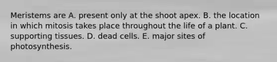 Meristems are A. present only at the shoot apex. B. the location in which mitosis takes place throughout the life of a plant. C. supporting tissues. D. dead cells. E. major sites of photosynthesis.