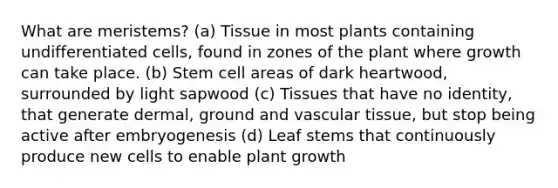 What are meristems? (a) Tissue in most plants containing undifferentiated cells, found in zones of the plant where growth can take place. (b) Stem cell areas of dark heartwood, surrounded by light sapwood (c) Tissues that have no identity, that generate dermal, ground and <a href='https://www.questionai.com/knowledge/k1HVFq17mo-vascular-tissue' class='anchor-knowledge'>vascular tissue</a>, but stop being active after embryogenesis (d) Leaf stems that continuously produce new cells to enable plant growth