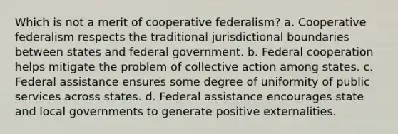 Which is not a merit of cooperative federalism? a. Cooperative federalism respects the traditional jurisdictional boundaries between states and federal government. b. Federal cooperation helps mitigate the problem of collective action among states. c. Federal assistance ensures some degree of uniformity of public services across states. d. Federal assistance encourages state and local governments to generate positive externalities.