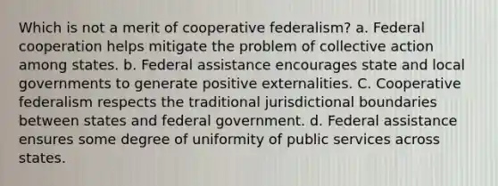 Which is not a merit of cooperative federalism? a. Federal cooperation helps mitigate the problem of collective action among states. b. Federal assistance encourages state and local governments to generate positive externalities. C. Cooperative federalism respects the traditional jurisdictional boundaries between states and federal government. d. Federal assistance ensures some degree of uniformity of public services across states.