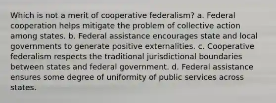 Which is not a merit of cooperative federalism? a. Federal cooperation helps mitigate the problem of collective action among states. b. Federal assistance encourages state and local governments to generate positive externalities. c. Cooperative federalism respects the traditional jurisdictional boundaries between states and federal government. d. Federal assistance ensures some degree of uniformity of public services across states.