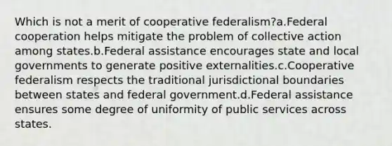 Which is not a merit of cooperative federalism?a.Federal cooperation helps mitigate the problem of collective action among states.b.Federal assistance encourages state and local governments to generate positive externalities.c.Cooperative federalism respects the traditional jurisdictional boundaries between states and federal government.d.Federal assistance ensures some degree of uniformity of public services across states.