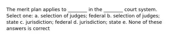 The merit plan applies to ________ in the ________ court system. Select one: a. selection of judges; federal b. selection of judges; state c. jurisdiction; federal d. jurisdiction; state e. None of these answers is correct