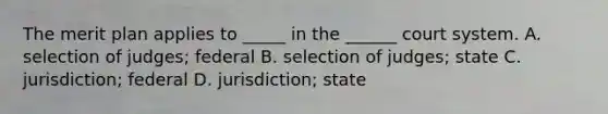 The merit plan applies to _____ in the ______ court system. A. selection of judges; federal B. selection of judges; state C. jurisdiction; federal D. jurisdiction; state