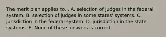 The merit plan applies to... A. selection of judges in the federal system. B. selection of judges in some states' systems. C. jurisdiction in the federal system. D. jurisdiction in the state systems. E. None of these answers is correct.