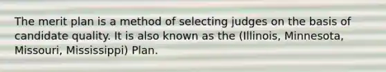 The merit plan is a method of selecting judges on the basis of candidate quality. It is also known as the (Illinois, Minnesota, Missouri, Mississippi) Plan.