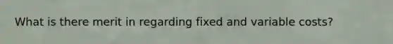 What is there merit in regarding fixed and variable costs?