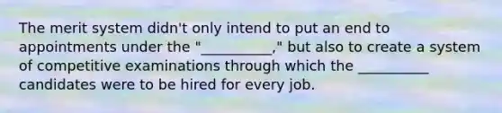 The merit system didn't only intend to put an end to appointments under the "__________," but also to create a system of competitive examinations through which the __________ candidates were to be hired for every job.