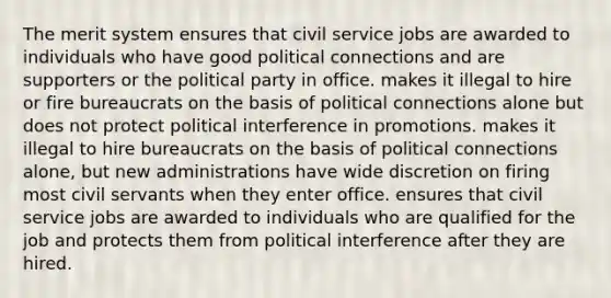 The merit system ensures that civil service jobs are awarded to individuals who have good political connections and are supporters or the political party in office. makes it illegal to hire or fire bureaucrats on the basis of political connections alone but does not protect political interference in promotions. makes it illegal to hire bureaucrats on the basis of political connections alone, but new administrations have wide discretion on firing most civil servants when they enter office. ensures that civil service jobs are awarded to individuals who are qualified for the job and protects them from political interference after they are hired.