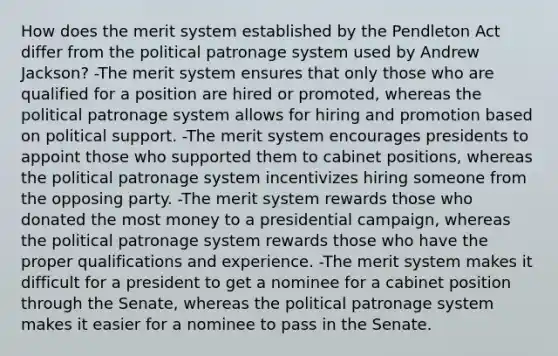 How does the merit system established by the Pendleton Act differ from the political patronage system used by Andrew Jackson? -The merit system ensures that only those who are qualified for a position are hired or promoted, whereas the political patronage system allows for hiring and promotion based on political support. -The merit system encourages presidents to appoint those who supported them to cabinet positions, whereas the political patronage system incentivizes hiring someone from the opposing party. -The merit system rewards those who donated the most money to a presidential campaign, whereas the political patronage system rewards those who have the proper qualifications and experience. -The merit system makes it difficult for a president to get a nominee for a cabinet position through the Senate, whereas the political patronage system makes it easier for a nominee to pass in the Senate.