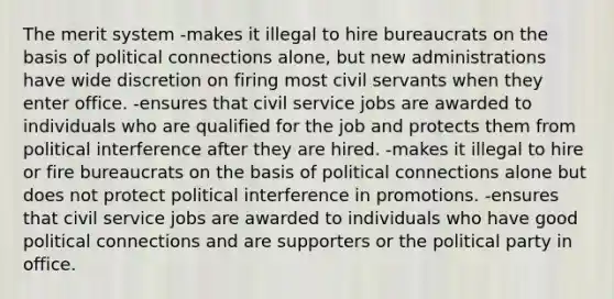 The merit system -makes it illegal to hire bureaucrats on the basis of political connections alone, but new administrations have wide discretion on firing most civil servants when they enter office. -ensures that <a href='https://www.questionai.com/knowledge/ki5IxoeJ3Y-civil-service' class='anchor-knowledge'>civil service</a> jobs are awarded to individuals who are qualified for the job and protects them from political interference after they are hired. -makes it illegal to hire or fire bureaucrats on the basis of political connections alone but does not protect political interference in promotions. -ensures that civil service jobs are awarded to individuals who have good political connections and are supporters or the political party in office.