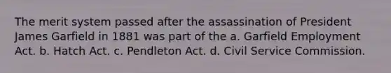 The merit system passed after the assassination of President James Garfield in 1881 was part of the a. Garfield Employment Act. b. Hatch Act. c. Pendleton Act. d. Civil Service Commission.