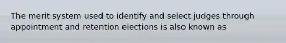 The merit system used to identify and select judges through appointment and retention elections is also known as