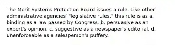 The Merit Systems Protection Board issues a rule. Like other administrative agencies' "legislative rules," this rule is as a. binding as a law passed by Congress. b. persuasive as an expert's opinion. c. suggestive as a newspaper's editorial. d. unenforceable as a salesperson's puffery.