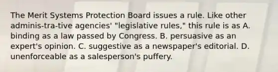 The Merit Systems Protection Board issues a rule. Like other adminis-tra-tive agencies' "legislative rules," this rule is as A. binding as a law passed by Congress. B. persuasive as an expert's opinion. C. suggestive as a newspaper's editorial. D. unenforceable as a salesperson's puffery.