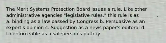 The Merit Systems Protection Board issues a rule. Like other administrative agencies "legislative rules," this rule is as _______. a. binding as a law passed by Congress b. Persuasive as an expert's opinion c. Suggestion as a news paper's editoral d. Unenforceable as a saleperson's puffery