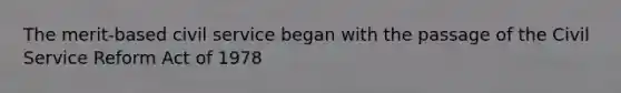 The merit-based civil service began with the passage of the Civil Service Reform Act of 1978