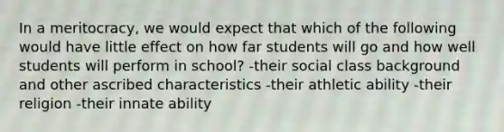 In a meritocracy, we would expect that which of the following would have little effect on how far students will go and how well students will perform in school? -their social class background and other ascribed characteristics -their athletic ability -their religion -their innate ability