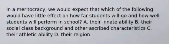 In a meritocracy, we would expect that which of the following would have little effect on how far students will go and how well students will perform in school? A. their innate ability B. their social class background and other ascribed characteristics C. their athletic ability D. their relgion