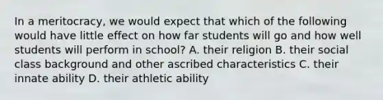 In a meritocracy, we would expect that which of the following would have little effect on how far students will go and how well students will perform in school? A. their religion B. their social class background and other ascribed characteristics C. their innate ability D. their athletic ability