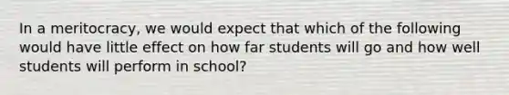 In a meritocracy, we would expect that which of the following would have little effect on how far students will go and how well students will perform in school?