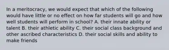 In a meritocracy, we would expect that which of the following would have little or no effect on how far students will go and how well students will perform in school? A. their innate ability or talent B. their athletic ability C. their social class background and other ascribed characteristics D. their social skills and ability to make friends