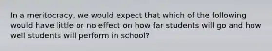 In a meritocracy, we would expect that which of the following would have little or no effect on how far students will go and how well students will perform in school?