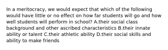 In a meritocracy, we would expect that which of the following would have little or no effect on how far students will go and how well students will perform in school? A.their social class background and other ascribed characteristics B.their innate ability or talent C.their athletic ability D.their social skills and ability to make friends