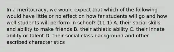 In a meritocracy, we would expect that which of the following would have little or no effect on how far students will go and how well students will perform in school? (11.1) A. their social skills and ability to make friends B. their athletic ability C. their innate ability or talent D. their social class background and other ascribed characteristics