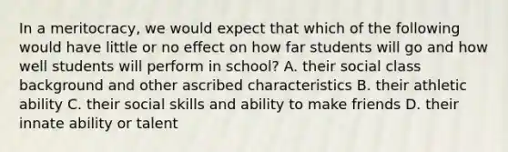 In a meritocracy, we would expect that which of the following would have little or no effect on how far students will go and how well students will perform in school? A. their social class background and other ascribed characteristics B. their athletic ability C. their social skills and ability to make friends D. their innate ability or talent